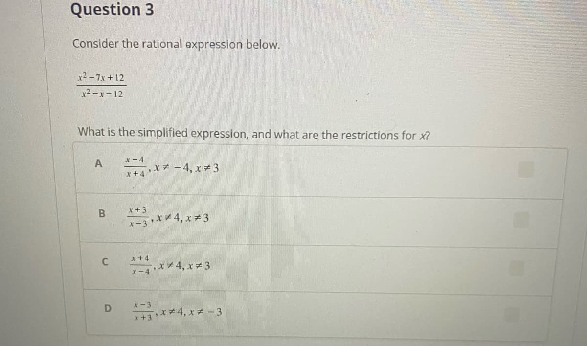 Question 3
Consider the rational expression below.
x² - 7x+12
x2-x-12
What is the simplified expression, and what are the restrictions for x?
x-4
とチ-4,xチ3
r+4
x+3
3**4, x 3
x+4
C
x-4**4, x3
x-3
エ+3 メ 4,xメ-3
