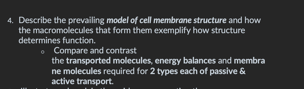 4. Describe the prevailing model of cell membrane structure and how
the macromolecules that form them exemplify how structure
determines function.
Compare and contrast
the transported molecules, energy balances and membra
ne molecules required for 2 types each of passive &
active transport.
