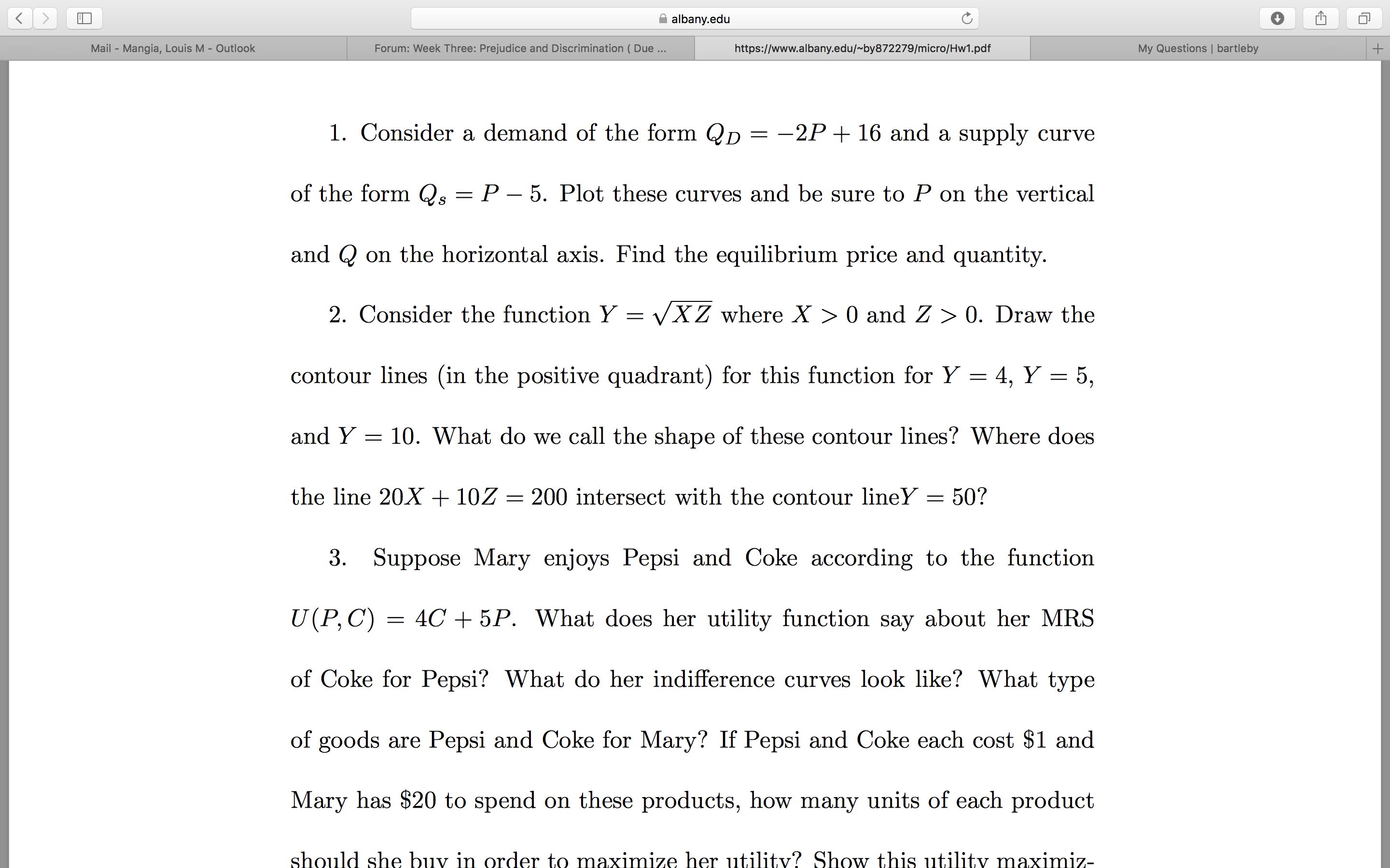 albany.edu
My Questions | bartleby
Forum: Week Three: Prejudice and Discrimination ( Due...
Mail - Mangia, Louis M - Outlook
https://www.albany.edu/~by872279/micro/Hw1.pdf
1. Consider a demand of the form Qp =
-2P + 16 and a supply curve
of the form Qs = P – 5. Plot these curves and be sure to P on the vertical
and Q on the horizontal axis. Find the equilibrium price and quantity.
2. Consider the function Y =
VXZ where X > 0 and Z > 0. Draw the
contour lines (in the positive quadrant) for this function for Y = 4, Y = 5,
and Y = 10. What do we call the shape of these contour lines? Where does
the line 20X + 10Z = 200 intersect with the contour lineY = 50?
3. Suppose Mary enjoys Pepsi and Coke according to the function
U(P,C) =
4C + 5P. What does her utility function say about her MRS
of Coke for Pepsi? What do her indifference curves look like? What type
of goods are Pepsi and Coke for Mary? If Pepsi and Coke each cost $1 and
Mary has $20 to spend on these products, how many units of each product
should she buy in order to maximize her utility? Show this utility maximiz-
