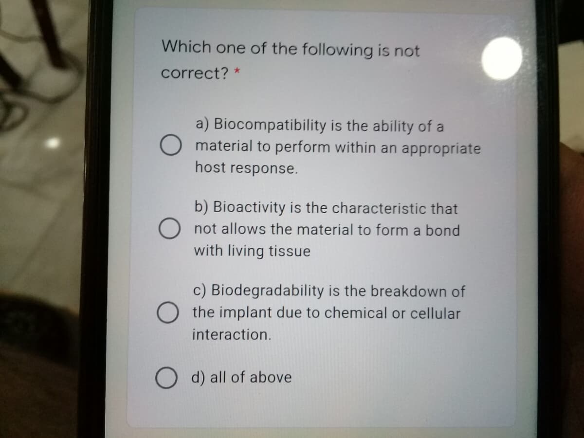 Which one of the following is not
correct? *
a) Biocompatibility is the ability of a
material to perform within an appropriate
host response.
b) Bioactivity is the characteristic that
not allows the material to form a bond
with living tissue
c) Biodegradability is the breakdown of
O the implant due to chemical or cellular
interaction.
O d) all of above
