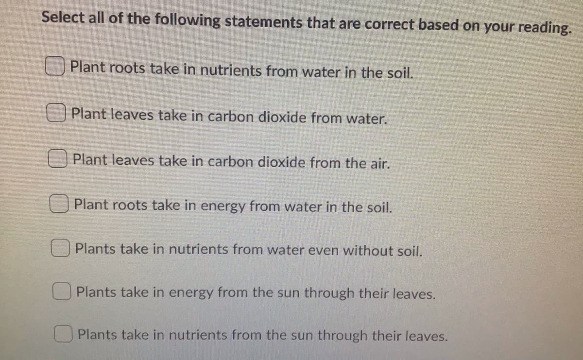 Select all of the following statements that are correct based on your reading.
Plant roots take in nutrients from water in the soil.
Plant leaves take in carbon dioxide from water.
Plant leaves take in carbon dioxide from the air.
Plant roots take in energy from water in the soil.
Plants take in nutrients from water even without soil.
O Plants take in energy from the sun through their leaves.
Plants take in nutrients from the sun through their leaves.

