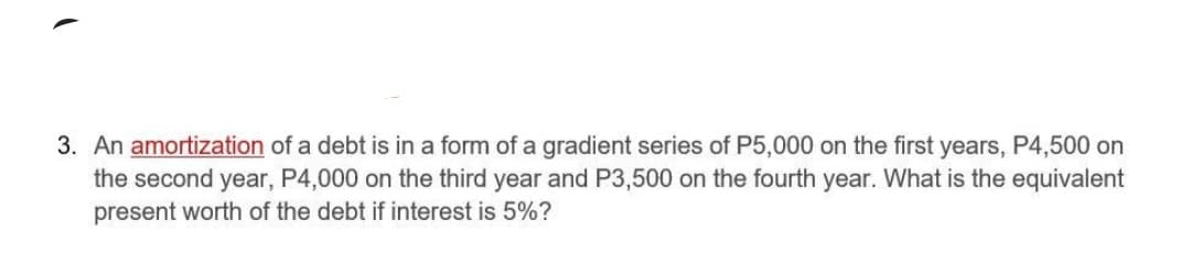 3. An amortization of a debt is in a form of a gradient series of P5,000 on the first years, P4,500 on
the second year, P4,000 on the third year and P3,500 on the fourth year. What is the equivalent
present worth of the debt if interest is 5%?
