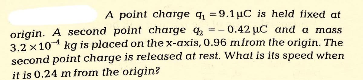 =
A point charge q₁ 9.1 µC is held fixed at
0.42 μC and a mass
origin. A second point charge 2
3.2 x 104 kg is placed on the x-axis, 0.96 m from the origin. The
second point charge is released at rest. What is its speed when
it is 0.24 m from the origin?
=