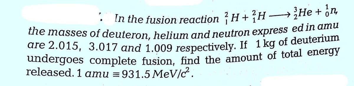In the fusion reaction H+H
He + n
the masses of deuteron, helium and neutron express ed in amu
are 2.015, 3.017 and 1.009 respectively. If 1 kg of deuterium
undergoes complete fusion, find the amount of total energy
released. 1 amu = 931.5 MeV/c.