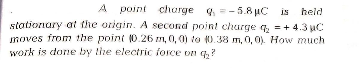 A point charge q₁ = -5.8 μC
MC is held
stationary at the origin. A second point charge q₂ = + 4.3 μC
moves from the point (0.26 m, 0, 0) to (0.38 m, 0, 0). How much
work is done by the electric force on q₂?