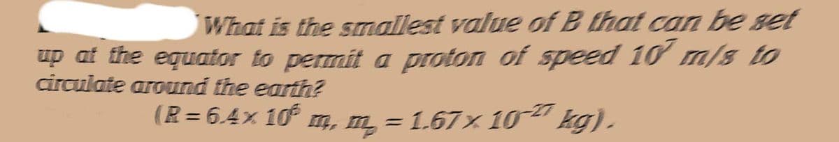 What is the smallest value of B that can be set
up at the equator to permit a proton of speed 10 m/s to
circulate around the earth?
(R = 6.4× 106 m, m = 1.67 × 10² kg).