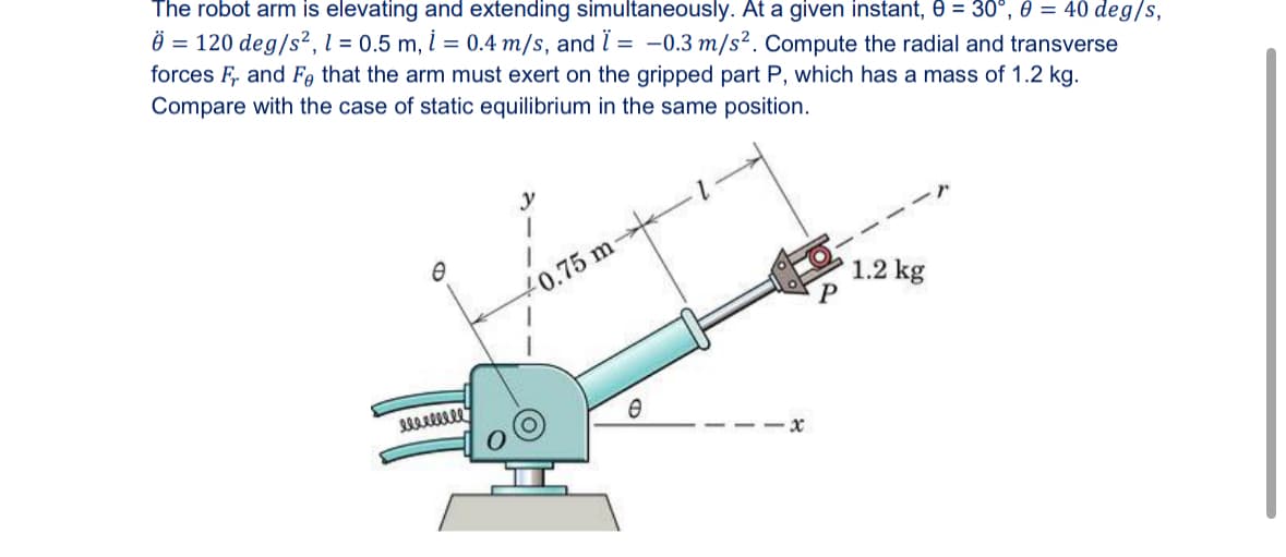 The robot arm is elevating and extending simultaneously. At a given instant, 0 = 30°, 0 = 40 deg/s,
= 120 deg/s², 1 = 0.5 m, i = 0.4 m/s, and Ï = -0.3 m/s². Compute the radial and transverse
forces Fr and Fe that the arm must exert on the gripped part P, which has a mass of 1.2 kg.
Compare with the case of static equilibrium in the same position.
Ꮎ
y
10.75 m
eeeeeee
Ө
X
1.2 kg