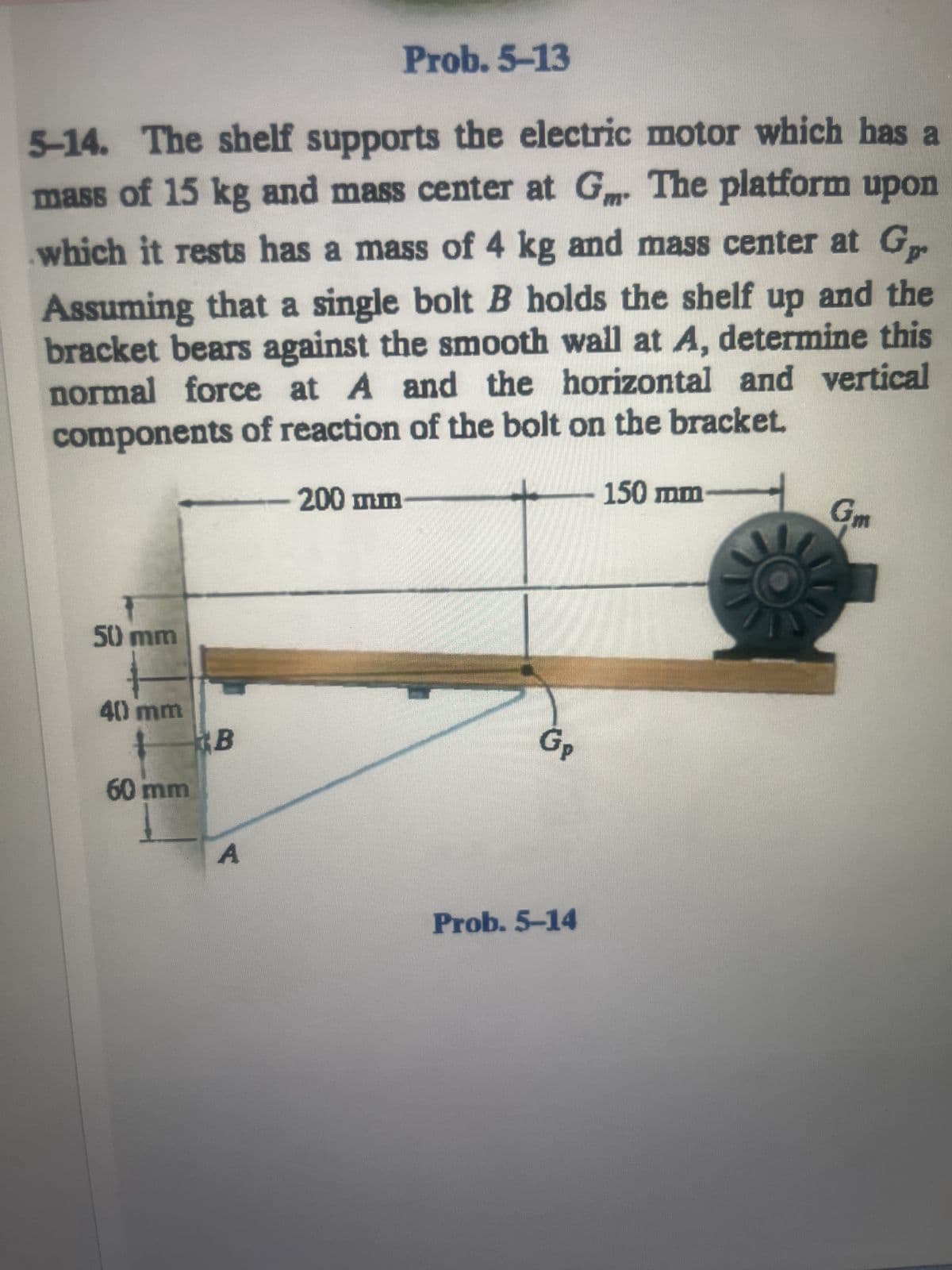 Prob. 5-13
5-14. The shelf supports the electric motor which has a
mass of 15 kg and mass center at Gm. The platform upon
which it rests has a mass of 4 kg and mass center at G
Assuming that a single bolt B holds the shelf up and the
bracket bears against the smooth wall at A, determine this
normal force at A and the horizontal and vertical
components of reaction of the bolt on the bracket.
50 mm
40 mm
60 mm
B
A
200 mm
GP
Prob. 5-14
150 mm