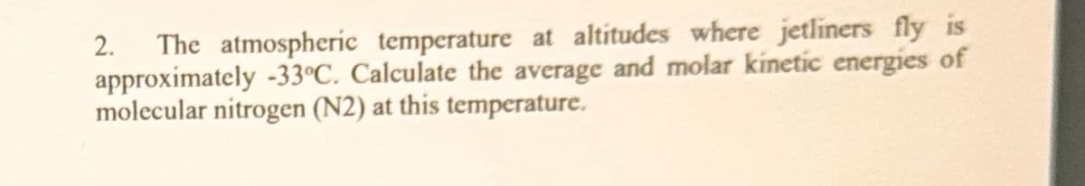 2. The atmospheric temperature at altitudes where jetliners fly is
approximately -33°C. Calculate the average and molar kinetic energies of
molecular nitrogen (N2) at this temperature.