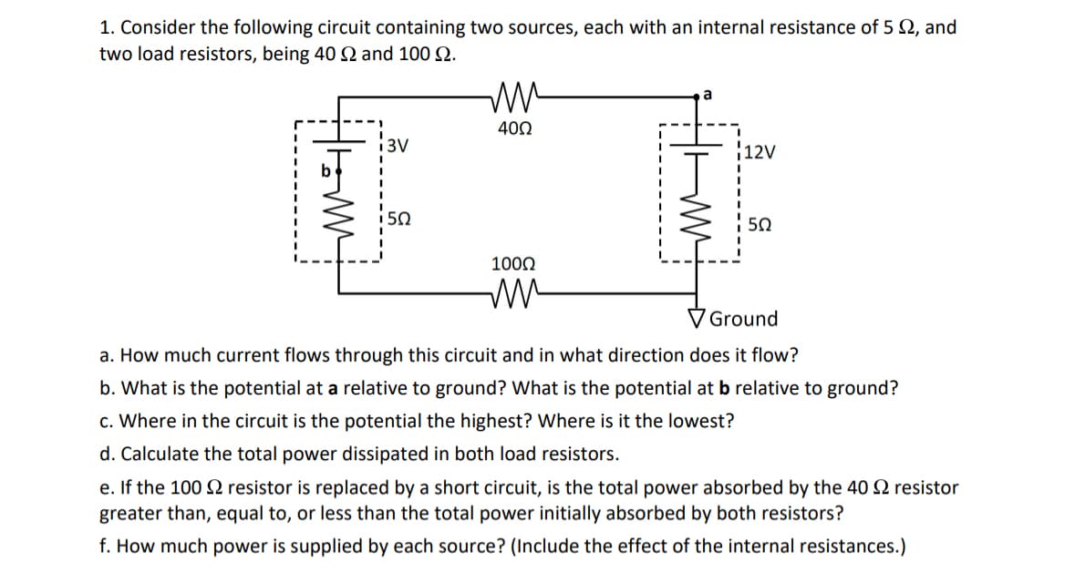 1. Consider the following circuit containing two sources, each with an internal resistance of 5, and
two load resistors, being 40 and 100 9.
tromm
i3V
i5Q
ww
4002
100Ω
m
12V
5Ω
Ground
a. How much current flows through this circuit and in what direction does it flow?
b. What is the potential at a relative to ground? What is the potential at b relative to ground?
c. Where in the circuit is the potential the highest? Where is it the lowest?
d. Calculate the total power dissipated in both load resistors.
e. If the 100 resistor is replaced by a short circuit, is the total power absorbed by the 40 2 resistor
greater than, equal to, or less than the total power initially absorbed by both resistors?
f. How much power is supplied by each source? (Include the effect of the internal resistances.)