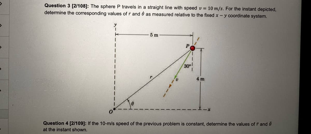 >
Question 3 [2/108]: The sphere P travels in a straight line with speed v = 10 m/s. For the instant depicted,
determine the corresponding values of r and è as measured relative to the fixed x - y coordinate system.
}
K
1
I
5 m
211-
P
1
30⁰
4 m
Question 4 [2/109]: If the 10-m/s speed of the previous problem is constant, determine the values of * and
at the instant shown.