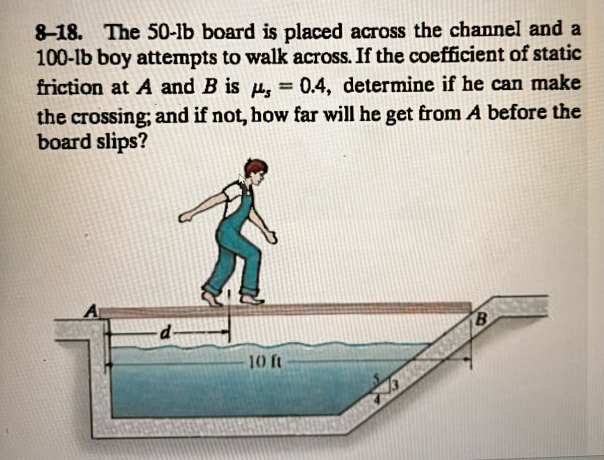 8-18. The 50-lb board is placed across the channel and a
100-lb boy attempts to walk across. If the coefficient of static
friction at A and B is , = 0.4, determine if he can make
the crossing; and if not, how far will he get from A before the
board slips?
-d
10 ft
B