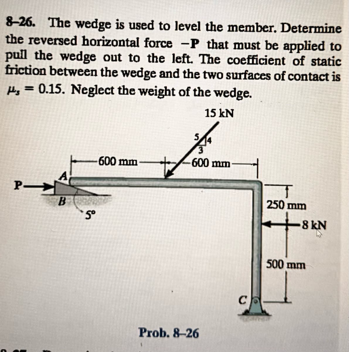 8-26. The wedge is used to level the member. Determine
the reversed horizontal force -P that must be applied to
pull the wedge out to the left. The coefficient of static
friction between the wedge and the two surfaces of contact is
= 0.15. Neglect the weight of the wedge.
15 kN
PI
A
B
5°
600 mm
5
3
600 mm
Prob. 8-26
C
250 mm
-8 kN
500 mm
