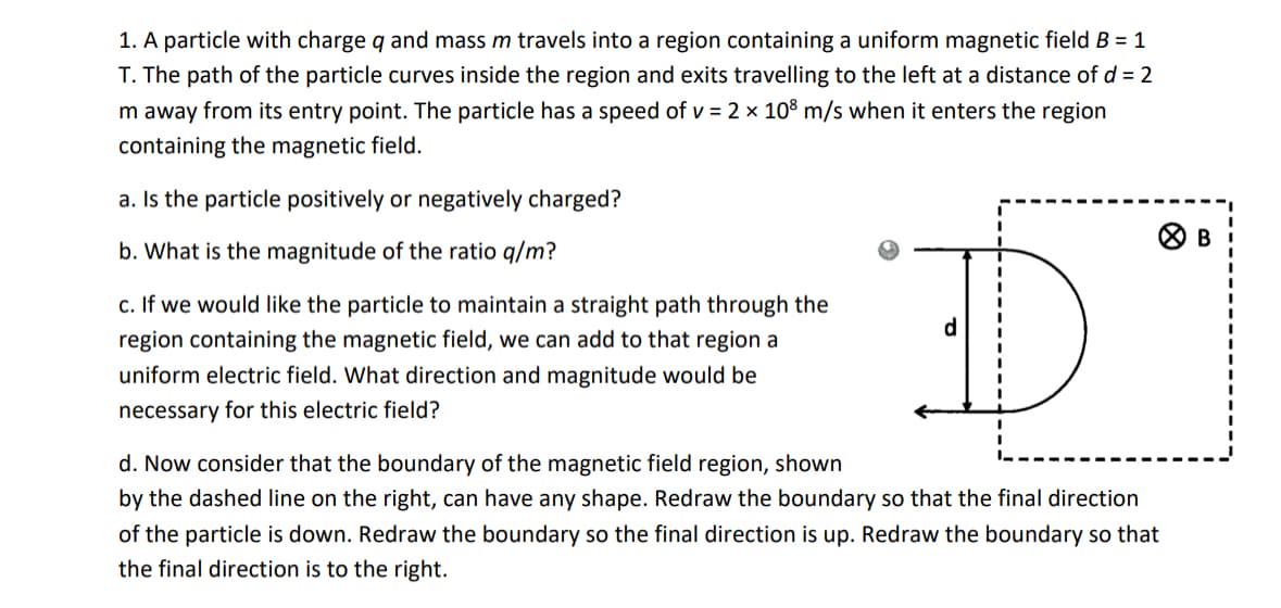 1. A particle with charge q and mass m travels into a region containing a uniform magnetic field B = 1
T. The path of the particle curves inside the region and exits travelling to the left at a distance of d = 2
m away from its entry point. The particle has a speed of v = 2 × 108 m/s when it enters the region
containing the magnetic field.
a. Is the particle positively or negatively charged?
b. What is the magnitude of the ratio q/m?
c. If we would like the particle to maintain a straight path through the
region containing the magnetic field, we can add to that region a
uniform electric field. What direction and magnitude would be
necessary for this electric field?
d. Now consider that the boundary of the magnetic field region, shown
D
by the dashed line on the right, can have any shape. Redraw the boundary so that the final direction
of the particle is down. Redraw the boundary so the final direction is up. Redraw the boundary so that
the final direction is to the right.
> B