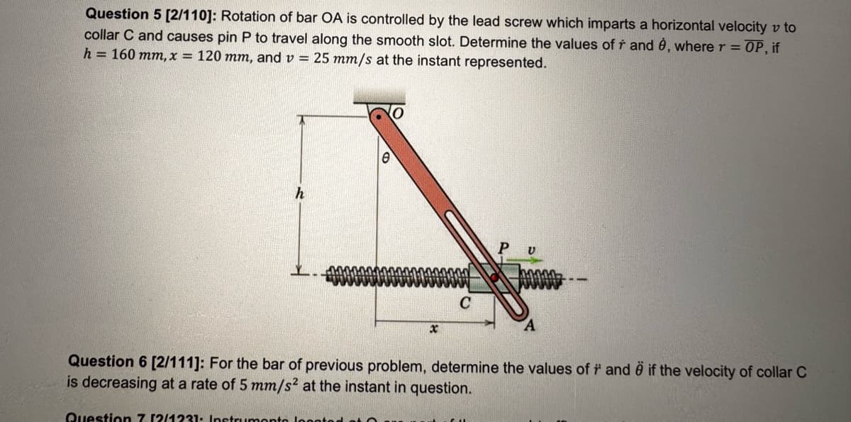 Question 5 [2/110]: Rotation of bar OA is controlled by the lead screw which imparts a horizontal velocity v to
collar C and causes pin P to travel along the smooth slot. Determine the values of ŕ and ė, where r = OP, if
h = 160 mm, x = 120 mm, and v = 25 mm/s at the instant represented.
P
U
X
C
A
Question 6 [2/111]: For the bar of previous problem, determine the values of #and # if the velocity of collar C
is decreasing at a rate of 5 mm/s² at the instant in question.
Question 7 12/1231 Instruments located a