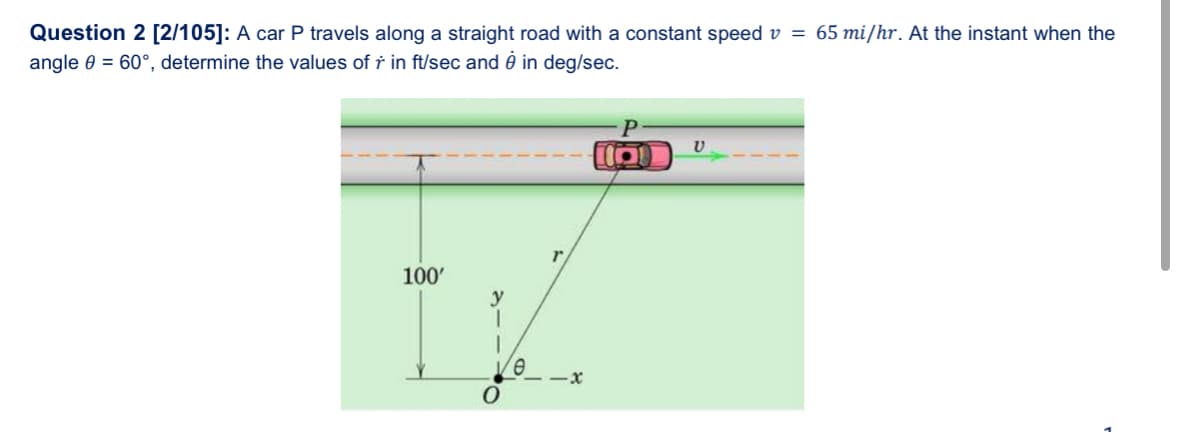 Question 2 [2/105]: A car P travels along a straight road with a constant speed v = 65 mi/hr. At the instant when the
angle 0 = 60°, determine the values of r in ft/sec and è in deg/sec.
100'
y
1
1
Ve
O
-x
15
V