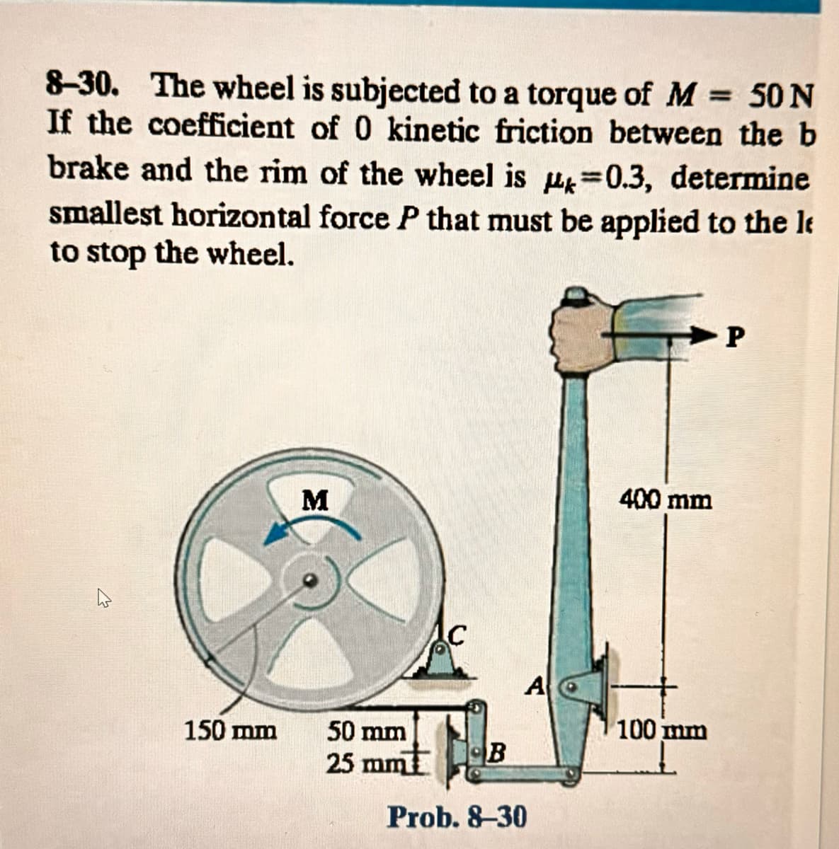 8-30. The wheel is subjected to a torque of M = 50 N
If the coefficient of 0 kinetic friction between the b
brake and the rim of the wheel is 0.3, determine
smallest horizontal force P that must be applied to the le
to stop the wheel.
150 mm
M
50 mm
25 mm
B
A
Prob. 8-30
=
400 mm
100 mm
P
