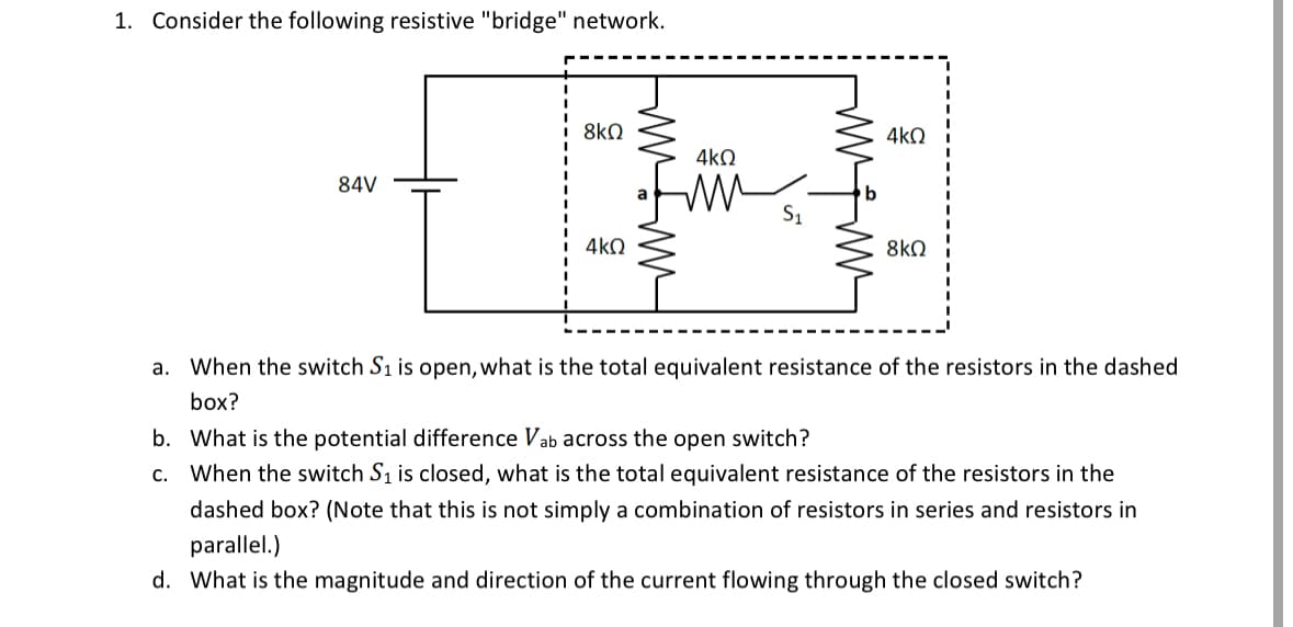 1. Consider the following resistive "bridge" network.
8ΚΩ
4kQ
4ΚΩ
84V
4kQ
8ΚΩ
a. When the switch S₁ is open, what is the total equivalent resistance of the resistors in the dashed
box?
b. What is the potential difference Vab across the open switch?
C. When the switch S₁ is closed, what is the total equivalent resistance of the resistors in the
dashed box? (Note that this is not simply a combination of resistors in series and resistors in
parallel.)
d. What is the magnitude and direction of the current flowing through the closed switch?