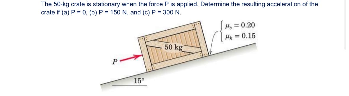 The 50-kg crate is stationary when the force P is applied. Determine the resulting acceleration of the
crate if (a) P = 0, (b) P = 150 N, and (c) P = 300 N.
P
15°
M = 0.20
Mk = 0.15
50 kg