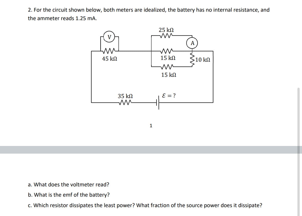 2. For the circuit shown below, both meters are idealized, the battery has no internal resistance, and
the ammeter reads 1.25 mA.
ww
45 ΚΩ
35 ΚΩ
1
25 ΚΩ
ww
15 ΚΩ
15 ΚΩ
E = ?
A
> 10 ΚΩ
a. What does the voltmeter read?
b. What is the emf of the battery?
c. Which resistor dissipates the least power? What fraction of the source power does it dissipate?