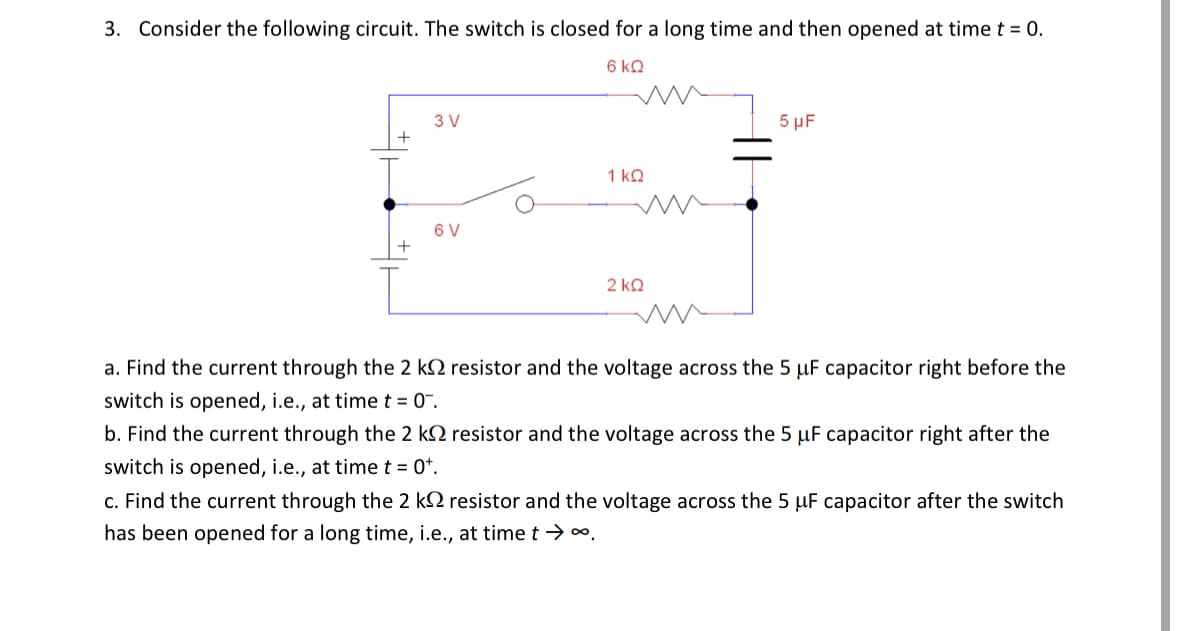 3. Consider the following circuit. The switch is closed for a long time and then opened at time t = 0.
6 KQ
3 V
+
6 V
+
1 ΚΩ
2 ΚΩ
5 μF
a. Find the current through the 2 k resistor and the voltage across the 5 uF capacitor right before the
switch is opened, i.e., at time t = 0¯.
b. Find the current through the 2 k resistor and the voltage across the 5 μF capacitor right after the
switch is opened, i.e., at time t = 0+.
c. Find the current through the 2 k
resistor and the voltage across the 5 uF capacitor after the switch
has been opened for a long time, i.e., at time t → ∞.