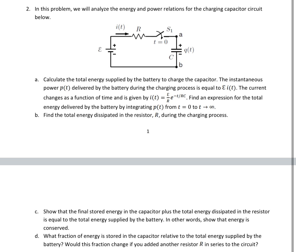 2. In this problem, we will analyze the energy and power relations for the charging capacitor circuit
below.
E
i(t)
R
S₁
a
t = 0
+
q(t)
a. Calculate the total energy supplied by the battery to charge the capacitor. The instantaneous
power p(t) delivered by the battery during the charging process is equal to ε i(t). The current
changes as a function of time and is given by i(t) = -e-t/RC. Find an expression for the total
energy delivered by the battery by integrating p(t) from t = 0 tot → ∞o.
b. Find the total energy dissipated in the resistor, R, during the charging process.
1
c. Show that the final stored energy in the capacitor plus the total energy dissipated in the resistor
is equal to the total energy supplied by the battery. In other words, show that energy is
conserved.
d. What fraction of energy is stored in the capacitor relative to the total energy supplied by the
battery? Would this fraction change if you added another resistor R in series to the circuit?