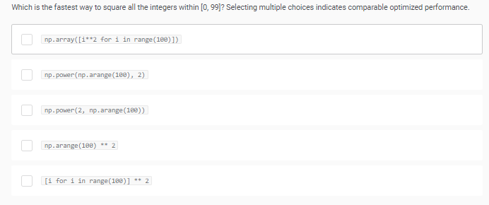 Which is the fastest way to square all the integers within [0, 99]? Selecting multiple choices indicates comparable optimized performance.
np.array([i**2 for i in range(1e0) ])
пр. ромеr (пр. arange (10@), 2)
пр. ромеr (2, пр.arange (1ee))
np.arange(10e) ** 2
[i for i in range(100)] ** 2
