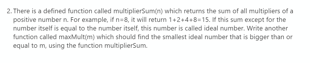 2. There is a defined function called multiplierSum(n) which returns the sum of all multipliers of a
positive number n. For example, if n=8, it will return 1+2+4+8=15. If this sum except for the
number itself is equal to the number itself, this number is called ideal number. Write another
function called maxMult(m) which should find the smallest ideal number that is bigger than or
equal to m, using the function multiplierSum.
