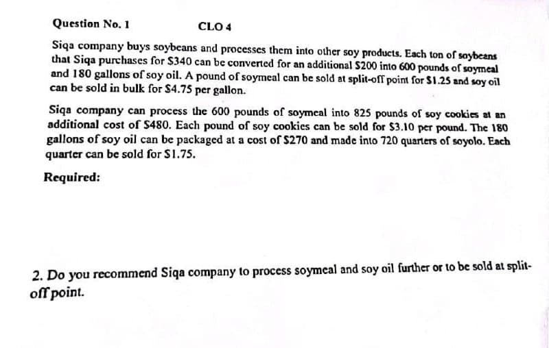 Question No. 1
CLO 4
Siqa company buys soybeans and processes them into other soy products. Each ton of soybeans
that Siqa purchases for $340 can be converted for an additional $200 into 600 pounds of soymeal
and 180 gallons of soy oil. A pound of soymeal can be sold at split-off point for $1.25 and soy oil
can be sold in bulk for $4.75 per gallon.
Siqa company can process the 600 pounds of soymeal into 825 pounds of soy cookies at an
additional cost of $480. Each pound of soy cookies can be sold for $3.10 per pound. The 180
gallons of soy oil can be packaged at a cost of $270 and made into 720 quarters of soyolo. Each
quarter can be sold for $1.75.
Required:
2. Do you recommend Siqa company to process soymeal and soy oil further or to be sold at split-
off point.
