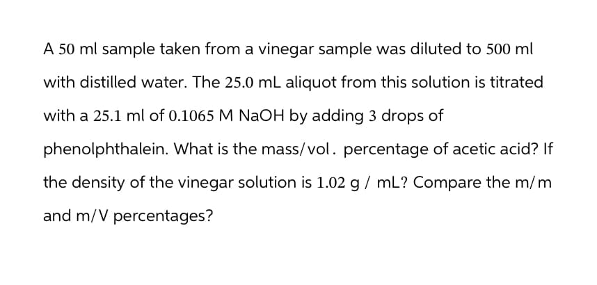 A 50 ml sample taken from a vinegar sample was diluted to 500 ml
with distilled water. The 25.0 mL aliquot from this solution is titrated
with a 25.1 ml of 0.1065 M NaOH by adding 3 drops of
phenolphthalein. What is the mass/vol. percentage of acetic acid? If
the density of the vinegar solution is 1.02 g / mL? Compare the m/m
and m/V percentages?