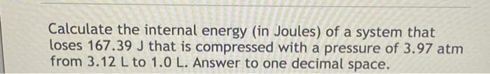 Calculate the internal energy (in Joules) of a system that
loses 167.39 J that is compressed with a pressure of 3.97 atm
from 3.12 L to 1.0 L. Answer to one decimal space.