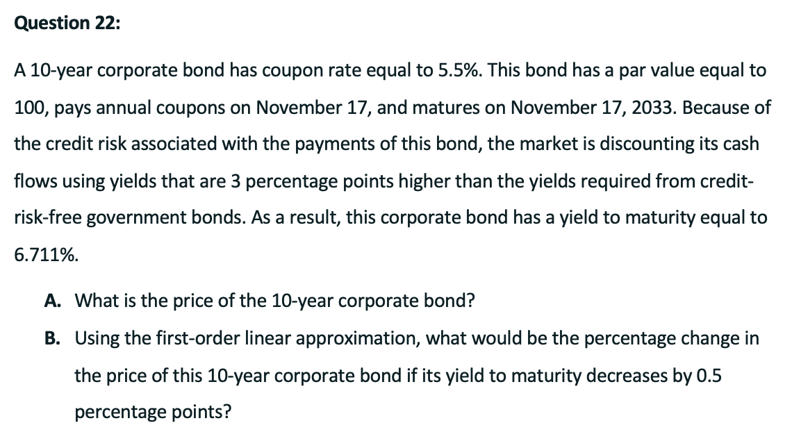 Question 22:
A 10-year corporate bond has coupon rate equal to 5.5%. This bond has a par value equal to
100, pays annual coupons on November 17, and matures on November 17, 2033. Because of
the credit risk associated with the payments of this bond, the market is discounting its cash
flows using yields that are 3 percentage points higher than the yields required from credit-
risk-free government bonds. As a result, this corporate bond has a yield to maturity equal to
6.711%.
A. What is the price of the 10-year corporate bond?
B. Using the first-order linear approximation, what would be the percentage change in
the price of this 10-year corporate bond if its yield to maturity decreases by 0.5
percentage points?
