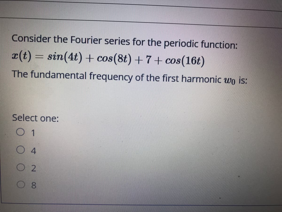 Consider the Fourier series for the periodic function:
x(t) = sin(4t) + cos(8t) +7+ cos(16t)
The fundamental frequency of the first harmonic wo is:
Select one:
O 4
O 2
8.
