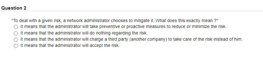 Question 2
"To deal with a given risk, a network administrator chooses to mitigate it. What does this exactly mean ?"
It means that the administrator will take preventive or proactive measures to reduce or minimize the risk.
It means that the administrator will do nothing regarding the risk.
It means that the administrator will charge a third party (another company) to take care of the risk instead of him.
It means that the administrator will accept the risk.

