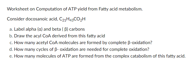 Worksheet on Computation of ATP yield from Fatty acid metabolism.
Consider docosanoic acid, C21H43CO2H
a. Label alpha (a) and beta ( B) carbons
b. Draw the acyl COA derived from this fatty acid
c. How many acetyl CoA molecules are formed by complete B-oxidation?
d. How many cycles of B- oxidation are needed for complete oxidation?
e. How many molecules of ATP are formed from the complex catabolism of this fatty acid.
