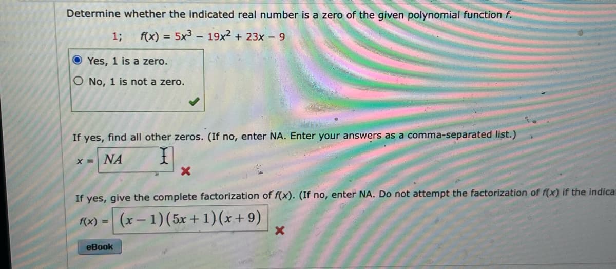 Determine whether the indicated real number is a zero of the given polynomial function f.
f(x) = 5x³ - 19x² + 23x - 9
1;
Yes, 1 is a zero.
O No, 1 is not a zero.
If yes, find all other zeros. (If no, enter NA. Enter your answers as a comma-separated list.)
x = NA
I
X
If yes, give the complete factorization of f(x). (If no, enter NA. Do not attempt the factorization of f(x) if the indica
f(x) = (x−1)(5x+1)(x+9)
eBook
X