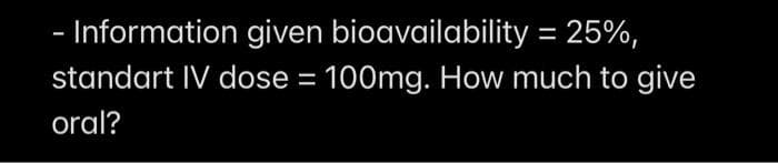 - Information given bioavailability = 25%,
standart IV dose = 100mg. How much to give
oral?