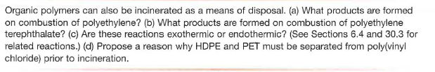 Organic polymers can also be incinerated as a means of disposal. (a) What products are formed
on combustion of polyethylene? (b) What products are formed on combustion of polyethylene
terephthalate? (c) Are these reactions exothermic or endothermic? (See Sections 6.4 and 30.3 for
related reactions.) (d) Propose a reason why HDPE and PET must be separated from poly(vinyl
chloride) prior to incineration.
