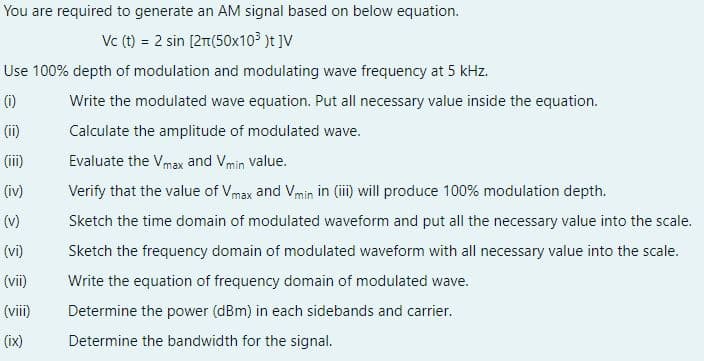 You are required to generate an AM signal based on below equation.
Vc (t) = 2 sin [2r(50x103 )t ]V
Use 100% depth of modulation and modulating wave frequency at 5 kHz.
(1)
Write the modulated wave equation. Put all necessary value inside the equation.
(ii)
Calculate the amplitude of modulated wave.
(iii)
Evaluate the Vmax and Vmin value.
(iv)
Verify that the value of Vmax and Vmin in (i) will produce 100% modulation depth.
(v)
Sketch the time domain of modulated waveform and put all the necessary value into the scale.
(vi)
Sketch the frequency domain of modulated waveform with all necessary value into the scale.
(vii)
Write the equation of frequency domain of modulated wave.
(viii)
Determine the power (dBm) in each sidebands and carrier.
(ix)
Determine the bandwidth for the signal.
