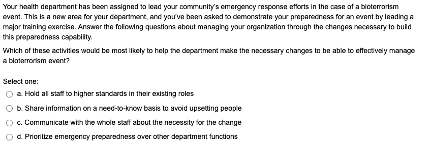 Your health department has been assigned to lead your community's emergency response efforts in the case of a bioterrorism
event. This is a new area for your department, and you've been asked to demonstrate your preparedness for an event by leading a
major training exercise. Answer the following questions about managing your organization through the changes necessary to build
this preparedness capability.
Which of these activities would be most likely to help the department make the necessary changes to be able to effectively manage
a bioterrorism event?
Select one:
a. Hold all staff to higher standards in their existing roles
b. Share information on a need-to-know basis to avoid upsetting people
c. Communicate with the whole staff about the necessity for the change
d. Prioritize emergency preparedness over other department functions
