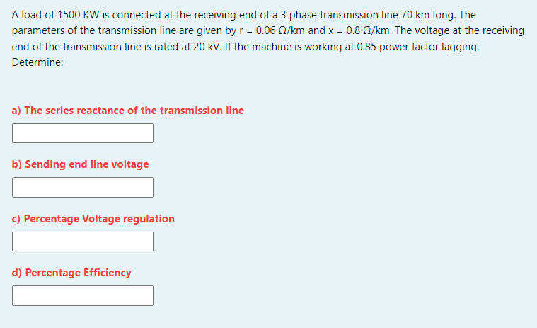 A load of 1500 KW is connected at the receiving end of a 3 phase transmission line 70 km long. The
parameters of the transmission line are given by r = 0.06 N/km and x = 0.8 Q/km. The voltage at the receiving
end of the transmission line is rated at 20 kV. If the machine is working at 0.85 power factor lagging.
Determine:
a) The series reactance of the transmission line
b) Sending end line voltage
c) Percentage Voltage regulation
d) Percentage Efficiency
