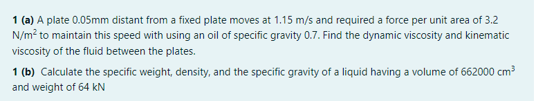 1 (a) A plate 0.05mm distant from a fixed plate moves at 1.15 m/s and required a force per unit area of 3.2
N/m? to maintain this speed with using an oil of specific gravity 0.7. Find the dynamic viscosity and kinematic
viscosity of the fluid between the plates.
1 (b) Calculate the specific weight, density, and the specific gravity of a liquid having a volume of 662000 cm3
and weight of 64 kN
