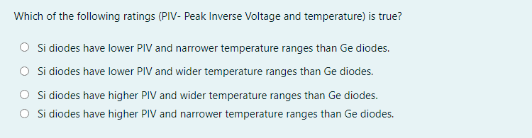 Which of the following ratings (PIV- Peak Inverse Voltage and temperature) is true?
Si diodes have lower PIV and narrower temperature ranges than Ge diodes.
Si diodes have lower PIV and wider temperature ranges than Ge diodes.
Si diodes have higher PIV and wider temperature ranges than Ge diodes.
Si diodes have higher PIV and narrower temperature ranges than Ge diodes.
