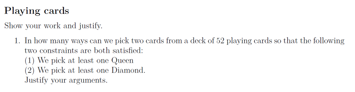 Playing cards
Show your work and justify.
1. In how many ways can we pick two cards from a deck of 52 playing cards so that the following
two constraints are both satisfied:
(1) We pick at least one Queen
(2) We pick at least one Diamond.
Justify your arguments.
