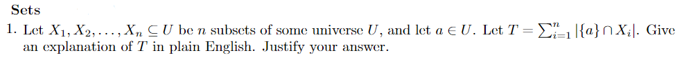 Sets
1. Let X1, X2, ..., Xn CU be n subsets of some universe U, and let a e U. Let T = E |{a}nX;|. Give
an explanation of T in plain English. Justify your answer.
