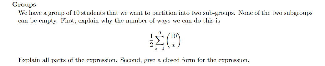 Groups
We have a group of 10 students that we want to partition into two sub-groups. None of the two subgroups
can be empty. First, explain why the number of ways we can do this is
9
r%3D1
Explain all parts of the expression. Second, give a closed form for the expression.
