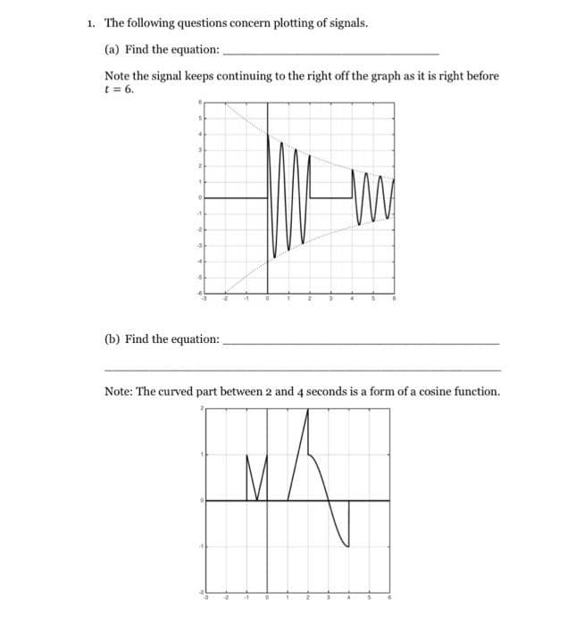 1. The following questions concern plotting of signals.
(a) Find the equation:
Note the signal keeps continuing to the right off the graph as it is right before
t = 6.
(b) Find the equation:
Note: The curved part between 2 and 4 seconds is a form of a cosine function.
