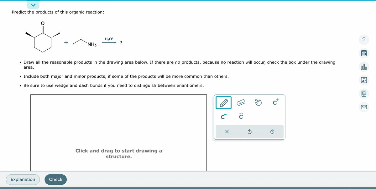 Predict the products of this organic reaction:
&
+
Explanation
NH₂
Check
H3O+
• Draw all the reasonable products in the drawing area below. If there are no products, because no reaction will occur, check the box under the drawing
area.
?
• Include both major and minor products, if some of the products will be more common than others.
• Be sure to use wedge and dash bonds if you need to distinguish between enantiomers.
Click and drag to start drawing a
structure.
C C
X
Ś
cx
?
olo
Ar
8.
KJ