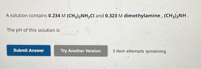 A solution contains 0.234 M (CH3)2NH₂Cl and 0.323 M dimethylamine, (CH3)2NH.
The pH of this solution is
Submit Answer
Try Another Version
3 item attempts remaining