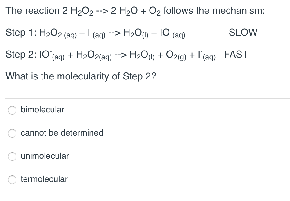 The reaction 2 H₂O₂ --> 2 H₂O + O₂ follows the mechanism:
Step 1: H₂O2 (aq) + I¯‍(aq) --> H₂O(1) + 10¯(aq)
SLOW
Step 2: 10 (aq) + H₂O2(aq) --> H₂O(1) + O2(g) + l'(aq) FAST
What is the molecularity of Step 2?
bimolecular
cannot be determined
unimolecular
termolecular